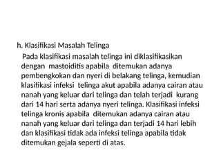 h. Klasifikasi Masalah Telinga
Pada klasifikasi masalah telinga ini diklasifikasikan
dengan mastoiditis apabila ditemukan adanya
pembengkokan dan nyeri di belakang telinga, kemudian
klasifikasi infeksi telinga akut apabila adanya cairan atau
nanah yang keluar dari telinga dan telah terjadi kurang
dari 14 hari serta adanya nyeri telinga. Klasifikasi infeksi
telinga kronis apabila ditemukan adanya cairan atau
nanah yang keluar dari telinga dan terjadi 14 hari lebih
dan klasifikasi tidak ada infeksi telinga apabila tidak
ditemukan gejala seperti di atas.
 