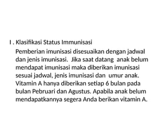 I . Klasifikasi Status Immunisasi
Pemberian imunisasi disesuaikan dengan jadwal
dan jenis imunisasi. Jika saat datang anak belum
mendapat imunisasi maka diberikan imunisasi
sesuai jadwal, jenis imunisasi dan umur anak.
Vitamin A hanya diberikan setiap 6 bulan pada
bulan Pebruari dan Agustus. Apabila anak belum
mendapatkannya segera Anda berikan vitamin A.
 