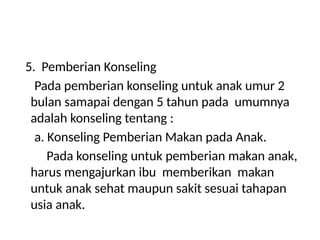 5. Pemberian Konseling
Pada pemberian konseling untuk anak umur 2
bulan samapai dengan 5 tahun pada umumnya
adalah konseling tentang :
a. Konseling Pemberian Makan pada Anak.
Pada konseling untuk pemberian makan anak,
harus mengajurkan ibu memberikan makan
untuk anak sehat maupun sakit sesuai tahapan
usia anak.
 