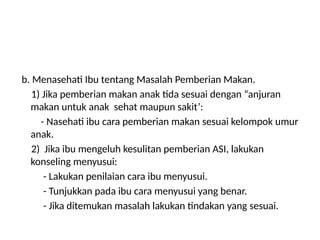 b. Menasehati Ibu tentang Masalah Pemberian Makan.
1) Jika pemberian makan anak tida sesuai dengan “anjuran
makan untuk anak sehat maupun sakit’:
- Nasehati ibu cara pemberian makan sesuai kelompok umur
anak.
2) Jika ibu mengeluh kesulitan pemberian ASI, lakukan
konseling menyusui:
- Lakukan penilaian cara ibu menyusui.
- Tunjukkan pada ibu cara menyusui yang benar.
- Jika ditemukan masalah lakukan tindakan yang sesuai.
 