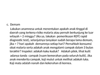 c. Demam
Lakukan anamnesa untuk menentukan apakah anak tinggal di
daerah yang terkena risiko malaria atau pernah berkunjung ke luar
wilayah > 2 minggu? Jika ya, lakukan pemeriksaan RDT( rapid
diagnostic test), selanjutnya tanyakan sudah berapa lama demam,
jika > 7 hari apakah demamnya setiap hari? Pernahkah konsumsi
obat malaria serta adakah anak mengalami campak dalam 3 bulan
terakhir? Inspeksi: adakah kaku kuduk? Adakah pilek, lihat kulit
adanya tanda campak (ruam kemerahan pada seluruh kulit). Jika
anak menderita campak, kaji mulut untuk melihat adakah luka.
Kaji mata adalah nanah dan kekeruhan di kornea.
 