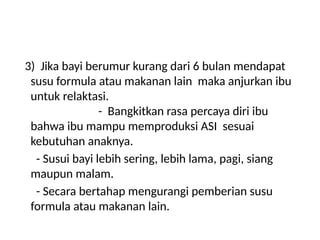 3) Jika bayi berumur kurang dari 6 bulan mendapat
susu formula atau makanan lain maka anjurkan ibu
untuk relaktasi.
- Bangkitkan rasa percaya diri ibu
bahwa ibu mampu memproduksi ASI sesuai
kebutuhan anaknya.
- Susui bayi lebih sering, lebih lama, pagi, siang
maupun malam.
- Secara bertahap mengurangi pemberian susu
formula atau makanan lain.
 