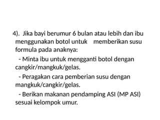 4). Jika bayi berumur 6 bulan atau lebih dan ibu
menggunakan botol untuk memberikan susu
formula pada anaknya:
- Minta ibu untuk mengganti botol dengan
cangkir/mangkuk/gelas.
- Peragakan cara pemberian susu dengan
mangkuk/cangkir/gelas.
- Berikan makanan pendamping ASI (MP ASI)
sesuai kelompok umur.
 