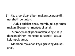 5). Jika anak tidak diberi makan secara aktif,
nasehati ibu untuk:
- Duduk didekat anak, membujuk agar mau
makan, jika perlu menyuapi anak.
- Memberi anak porsi makan yang cukup
dengan piring/ mangkuk tersendiri sesuai
kelompok umur.
- Memberi makanan kaya gizi yang disukai
anak.
 