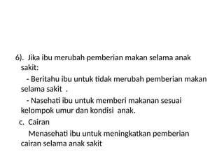 6). Jika ibu merubah pemberian makan selama anak
sakit:
- Beritahu ibu untuk tidak merubah pemberian makan
selama sakit .
- Nasehati ibu untuk memberi makanan sesuai
kelompok umur dan kondisi anak.
c. Cairan
Menasehati ibu untuk meningkatkan pemberian
cairan selama anak sakit
 