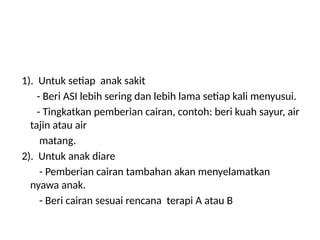 1). Untuk setiap anak sakit
- Beri ASI lebih sering dan lebih lama setiap kali menyusui.
- Tingkatkan pemberian cairan, contoh: beri kuah sayur, air
tajin atau air
matang.
2). Untuk anak diare
- Pemberian cairan tambahan akan menyelamatkan
nyawa anak.
- Beri cairan sesuai rencana terapi A atau B
 