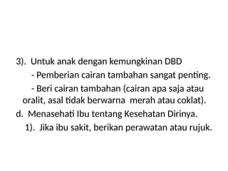 3). Untuk anak dengan kemungkinan DBD
- Pemberian cairan tambahan sangat penting.
- Beri cairan tambahan (cairan apa saja atau
oralit, asal tidak berwarna merah atau coklat).
d. Menasehati Ibu tentang Kesehatan Dirinya.
1). Jika ibu sakit, berikan perawatan atau rujuk.
 