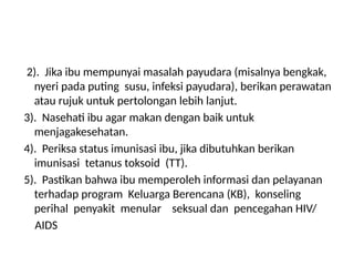 2). Jika ibu mempunyai masalah payudara (misalnya bengkak,
nyeri pada puting susu, infeksi payudara), berikan perawatan
atau rujuk untuk pertolongan lebih lanjut.
3). Nasehati ibu agar makan dengan baik untuk
menjagakesehatan.
4). Periksa status imunisasi ibu, jika dibutuhkan berikan
imunisasi tetanus toksoid (TT).
5). Pastikan bahwa ibu memperoleh informasi dan pelayanan
terhadap program Keluarga Berencana (KB), konseling
perihal penyakit menular seksual dan pencegahan HIV/
AIDS
 