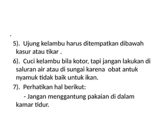 .
5). Ujung kelambu harus ditempatkan dibawah
kasur atau tikar .
6). Cuci kelambu bila kotor, tapi jangan lakukan di
saluran air atau di sungai karena obat antuk
nyamuk tidak baik untuk ikan.
7). Perhatikan hal berikut:
- Jangan menggantung pakaian di dalam
kamar tidur.
 