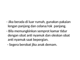 - Jika berada di luar rumah, gunakan pakaian
lengan panjang dan celana/rok panjang.
- Bila memungkinkan semprot kamar tidur
dengan obat anti nyamuk dan oleskan obat
anti nyamuk saat bepergian.
- Segera berobat jika anak demam.
 