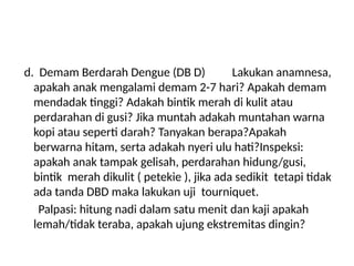 d. Demam Berdarah Dengue (DB D) Lakukan anamnesa,
apakah anak mengalami demam 2-7 hari? Apakah demam
mendadak tinggi? Adakah bintik merah di kulit atau
perdarahan di gusi? Jika muntah adakah muntahan warna
kopi atau seperti darah? Tanyakan berapa?Apakah
berwarna hitam, serta adakah nyeri ulu hati?Inspeksi:
apakah anak tampak gelisah, perdarahan hidung/gusi,
bintik merah dikulit ( petekie ), jika ada sedikit tetapi tidak
ada tanda DBD maka lakukan uji tourniquet.
Palpasi: hitung nadi dalam satu menit dan kaji apakah
lemah/tidak teraba, apakah ujung ekstremitas dingin?
 