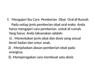 f. Mengajari Ibu Cara Pemberian Obat Oral di Rumah
Pada setiap jenis pemberian obat oral maka Anda
harus mengajari cara pemberian untuk di rumah.
Yang harus Anda laksanakan adalah:
1) . Menentukan jenis obat dan dosis yang sesuai
berat badan dan umur anak.
2) . Menjelaskan alasan pemberian obat pada
orangtua.
3). Memperagakan cara membuat satu dosis
 