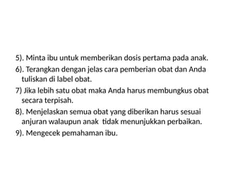 5). Minta ibu untuk memberikan dosis pertama pada anak.
6). Terangkan dengan jelas cara pemberian obat dan Anda
tuliskan di label obat.
7) Jika lebih satu obat maka Anda harus membungkus obat
secara terpisah.
8). Menjelaskan semua obat yang diberikan harus sesuai
anjuran walaupun anak tidak menunjukkan perbaikan.
9). Mengecek pemahaman ibu.
 