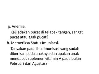 g. Anemia.
Kaji adakah pucat di telapak tangan, sangat
pucat atau agak pucat?
h. Memeriksa Status Imunisasi.
Tanyakan pada ibu, imunisasi yang sudah
diberikan pada anaknya dan apakah anak
mendapat suplemen vitamin A pada bulan
Pebruari dan Agustus?
 