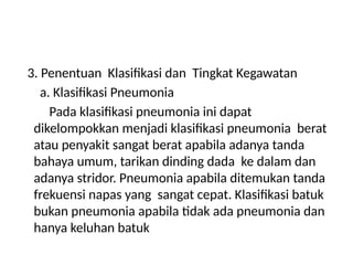 3. Penentuan Klasifikasi dan Tingkat Kegawatan
a. Klasifikasi Pneumonia
Pada klasifikasi pneumonia ini dapat
dikelompokkan menjadi klasifikasi pneumonia berat
atau penyakit sangat berat apabila adanya tanda
bahaya umum, tarikan dinding dada ke dalam dan
adanya stridor. Pneumonia apabila ditemukan tanda
frekuensi napas yang sangat cepat. Klasifikasi batuk
bukan pneumonia apabila tidak ada pneumonia dan
hanya keluhan batuk
 