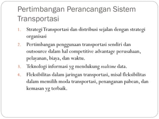 Pertimbangan Perancangan Sistem
Transportasi
1. StrategiTransportasi dan distribusi sejalan dengan strategi
organisasi
2. Pertimbangan penggunaan transportasi sendiri dan
outsource dalam hal competitive advantage perusahaan,
pelayanan, biaya, dan waktu.
3. Teknologi informasi yg mendukung realtime data.
4. Fleksibilitas dalam jaringan transportasi, misal fleksibilitas
dalam memilih moda transportasi, penanganan pabean, dan
kemasan yg terbaik.
 