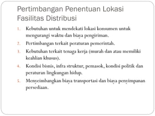 Pertimbangan Penentuan Lokasi
Fasilitas Distribusi
1. Kebutuhan untuk mendekati lokasi konsumen untuk
mengurangi waktu dan biaya pengiriman.
2. Pertimbangan terkait peraturan pemerintah.
3. Kebutuhan terkait tenaga kerja (murah dan atau memiliki
keahlian khusus).
4. Kondisi bisnis, infra struktur, pemasok, kondisi politik dan
peraturan lingkungan hidup.
5. Menyeimbangkan biaya transportasi dan biaya penyimpanan
persediaan.
 