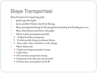 Biaya Transportasi
BiayaTransportasi tergantung pada:
1. Jarak yang ditempuh.
2. Jenis, Jumlah/Volume dan Berat Barang.
3. Biaya penanganan barang di titik pengiriman (loading & unloading process).
4. Biaya administrasi, perizinan, dan pajak.
5. Faktor terkait penanganan produk;
 Tingkat kesulitan penanganan
 Produk-produk dengan perlakuan khusus
 Biaya risiko claim (terlambat, rusak, hilang)
6. Faktor Eksternal;
 Tingkat persaingan penjualan barang
 Lokasi Pasar
 Pola musiman pengiriman barang
 Pengiriman domestik atau internasional
 Bencana alam, pemogokan buruh dll
 