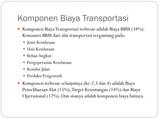 Komponen Biaya Transportasi
 Komponen BiayaTransportasi terbesar adalah Biaya BBM (34%).
Konsumsi BBM dari alat transportasi tergantung pada:
 Jenis Kendaraan
 Usia Kendaraan
 Beban Angkut
 Pengoperasian Kendaraan
 Kondisi Jalan
 Perilaku Pengemudi
 Komponen terbesar selanjutnya (ke-2,3 dan 4) adalah Biaya
PemeliharaanAlat (15%),Target Keuntungan (14%) dan Biaya
Operasional (12%). Dan sisanya adalah komponen biaya lainnya.
 