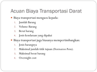 Acuan Biaya Transportasi Darat
 Biaya transportasi mengacu kepada:
1. Jumlah Barang
2. Volume Barang
3. Berat barang
4. Jenis kendaraan yang dipakai
 Biaya transportasi juga biasanya mempertimbangkan:
1. Jenis barangnya
2. Maksimal jumlah titik tujuan (Destination Point).
3. Maksimal berat barang
4. Overnight cost
 