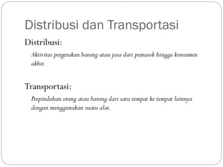 Distribusi dan Transportasi
Distribusi:
Aktivitas pergerakan barang atau jasa dari pemasok hingga konsumen
akhir.
Transportasi:
Perpindahan orang atau barang dari satu tempat ke tempat lainnya
dengan menggunakan suatu alat.
 