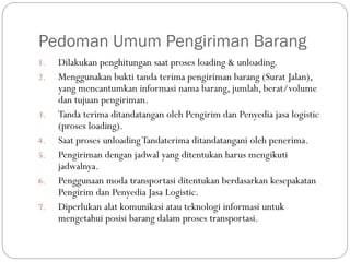 Pedoman Umum Pengiriman Barang
1. Dilakukan penghitungan saat proses loading & unloading.
2. Menggunakan bukti tanda terima pengiriman barang (Surat Jalan),
yang mencantumkan informasi nama barang, jumlah, berat/volume
dan tujuan pengiriman.
3. Tanda terima ditandatangan oleh Pengirim dan Penyedia jasa logistic
(proses loading).
4. Saat proses unloadingTandaterima ditandatangani oleh penerima.
5. Pengiriman dengan jadwal yang ditentukan harus mengikuti
jadwalnya.
6. Penggunaan moda transportasi ditentukan berdasarkan kesepakatan
Pengirim dan Penyedia Jasa Logistic.
7. Diperlukan alat komunikasi atau teknologi informasi untuk
mengetahui posisi barang dalam proses transportasi.
 