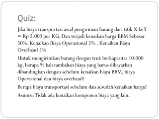 Quiz:
Jika biaya transportasi awal pengiriman barang dari titik X keY
= Rp 2.000 per KG. Dan terjadi kenaikan harga BBM Sebesar
50%. Kenaikan Biaya Operasional 5% . Kenaikan Biaya
Overhead 5%
Untuk mengirimkan barang dengan truk berkapasitas 10.000
kg, berapa % kah tambahan biaya yang harus dibayarkan
dibandingkan dengan sebelum kenaikan biaya BBM, biaya
Operasional dan biaya overhead?
Berapa biaya transportasi sebelum dan sesudah kenaikan harga?
Asumsi:Tidak ada kenaikan komponen biaya yang lain.
 
