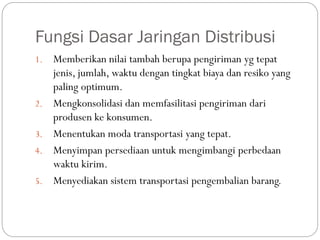 Fungsi Dasar Jaringan Distribusi
1. Memberikan nilai tambah berupa pengiriman yg tepat
jenis, jumlah, waktu dengan tingkat biaya dan resiko yang
paling optimum.
2. Mengkonsolidasi dan memfasilitasi pengiriman dari
produsen ke konsumen.
3. Menentukan moda transportasi yang tepat.
4. Menyimpan persediaan untuk mengimbangi perbedaan
waktu kirim.
5. Menyediakan sistem transportasi pengembalian barang.
 