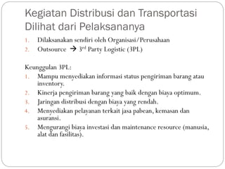 Kegiatan Distribusi dan Transportasi
Dilihat dari Pelaksananya
1. Dilaksanakan sendiri oleh Organisasi/Perusahaan
2. Outsource  3rd Party Logistic (3PL)
Keunggulan 3PL:
1. Mampu menyediakan informasi status pengiriman barang atau
inventory.
2. Kinerja pengiriman barang yang baik dengan biaya optimum.
3. Jaringan distribusi dengan biaya yang rendah.
4. Menyediakan pelayanan terkait jasa pabean, kemasan dan
asuransi.
5. Mengurangi biaya investasi dan maintenance resource (manusia,
alat dan fasilitas).
 