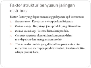 Faktor struktur penyusun jaringan
distribusi
Faktor-factor yang dapat menunjang pelayanan kpd konsumen:
1. Response time : Kecepatan merespon kondisi pasar.
2. Product variety :Banyaknya jenis produk yang ditawarkan.
3. Product availability :ketersediaan akan produk.
4. Costumer experience :kemudahan konsumen dalam
mendapatkan dan menggunakan produk
5. Time to market :waktu yang dibutuhkan pasar untuk bisa
menerima dan merespon produk tersebut, terutama ketika
adanya produk baru.
 