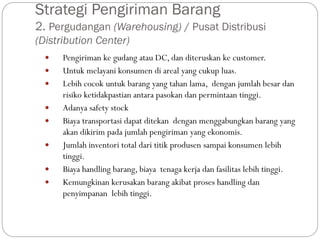 Strategi Pengiriman Barang
2. Pergudangan (Warehousing) / Pusat Distribusi
(Distribution Center)
 Pengiriman ke gudang atau DC, dan diteruskan ke customer.
 Untuk melayani konsumen di areal yang cukup luas.
 Lebih cocok untuk barang yang tahan lama, dengan jumlah besar dan
risiko ketidakpastian antara pasokan dan permintaan tinggi.
 Adanya safety stock
 Biaya transportasi dapat ditekan dengan menggabungkan barang yang
akan dikirim pada jumlah pengiriman yang ekonomis.
 Jumlah inventori total dari titik produsen sampai konsumen lebih
tinggi.
 Biaya handling barang, biaya tenaga kerja dan fasilitas lebih tinggi.
 Kemungkinan kerusakan barang akibat proses handling dan
penyimpanan lebih tinggi.
 