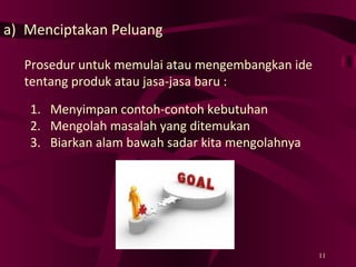 Menciptakan Peluang Prosedur untuk memulai atau mengembangkan ide tentang produk atau jasa-jasa baru : Menyimpan contoh-contoh kebutuhan Mengolah masalah yang ditemukan Biarkan alam bawah sadar kita mengolahnya  