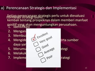 Perencanaan Strategis dan Implementasi Formulasi strategi bisnis : Identifikasi Menganalisis Membuat peramalan Mengidentifikasi kemampuan serta sumber daya yang dimiliki Merumuskan pilihan-pilihan strategi Melakukan evaluasi awal Implementation/pelaksanaan strategi Setiap perencanaan strategis perlu untuk dievaluasi kembali tentang prospeknya dalam memberi manfaat positif yang akan menguntungkan perusahaan. 