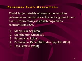 Pendirian Suatu Usaha Kecil Tindak lanjut setelah wirausaha menemukan peluang atau mendapatkan ide tentang penciptaan suatu produk atau jasa adalah bagaimana mengantisipasinya.  Menyusun Kegiatan Membentuk Organisasi Perencanaa Lokasi Perencanaa Bahan Baku dan Supplier (BBS) Tata Letak (Layout) 