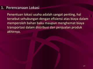 Perencanaan Lokasi Penentuan lokasi usaha adalah sangat penting, hal tersebut sehubungan dengan efisiensi atas biaya dalam memperoleh bahan baku maupun menghemat biaya transportasi dalam distribusi dan penjualan produk akhirnya. 