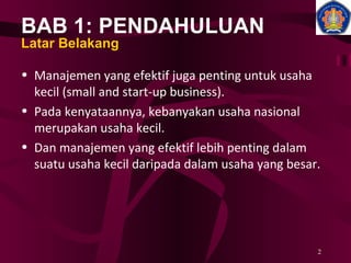 BAB 1: PENDAHULUAN Latar Belakang Manajemen yang efektif juga penting untuk usaha kecil (small and start-up business). Pada kenyataannya, kebanyakan usaha nasional merupakan usaha kecil. Dan manajemen yang efektif lebih penting dalam suatu usaha kecil daripada dalam usaha yang besar. 