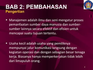BAB 2: PEMBAHASAN Pengertian Manajemen adalah ilmu dan seni mengatur proses pemanfaatan sumber daya manusia dan sumber-sumber lainnya secara efektif dan efisien untuk mencapai suatu tujuan tertentu.  Usaha kecil adalah usaha yang pemiliknya mempunyai jalur komunikasi langsung dengan kegiatan operasi dan dengan sebagian besar tenaga kerja. Biasanya hanya memperkerjakan tidak lebih dari limapuluh orang. 