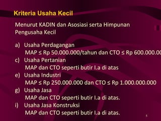 Kriteria Usaha Kecil Menurut KADIN dan Asosiasi serta Himpunan Pengusaha Kecil Usaha Perdagangan MAP ≤ Rp 50.000.000/tahun dan CTO ≤ Rp 600.000.000 Usaha Pertanian MAP dan CTO seperti butir I.a di atas Usaha Industri MAP ≤ Rp 250.000.000 dan CTO ≤ Rp 1.000.000.000 Usaha Jasa MAP dan CTO seperti butir I.a di atas. Usaha Jasa Konstruksi MAP dan CTO seperti butir I.a di atas. 