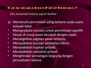 Kapan Usaha Kecil Dapat Berhasil ? Jika memenuhi kriteria seperti berikut : Memenuhi permintaan yang terbatas pada suatu wilayah lokal. Memproduksi sesuatu untuk permintaan spesifik Situasi di mana pasar berubah dengan cepat Menargetkan segmen pasar tertentu Menyediakan layanan perbaikan teknis. Menyediakan layanan pribadi. Menyediakan sentuhan pribadi Menghindari persaingan langsung dengan perusahaan  raksasa. 