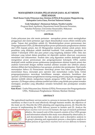 1
MANAJEMEN USAHA PELAYANAN JASA ALAT MESIN
PERTANIAN
Studi Kasus Usaha Pelayanan Jasa Alsintan (UPJA) di Kecamatan Mappedeceng,
Kabupaten Luwu Utara, Provinsi Sulawesi Selatan
Gede Sukadana*, Darmawan Salman, Nurdin Lanuhu
Program Studi Agribisnis, Departemen Sosial Ekonomi Pertanian,
Fakultas Pertanian, Universitas Hasanuddin, Makassar.
*Kontak Penulis: gedeshukadana@gmail.com
ABSTRAK
Usaha pelayanan jasa alat mesin pertanian merupakan proses untuk meningkatkan
penggunaan alat mesin pertanian agar dapat dimanfaatkan secara efisien melalui pola
usaha. Tujuan dari penelitian adalah (1). Mendeskripsikan proses perencanaan dan
Pengorganisasian UPJA, (2) Mendeskripsikan proses pelaksanaan penghantaran alsintan
dari UPJA kepada petani, dan (3) Menganalisis manfaat alsintan untuk petani. Jenis
penelitian yang dilakukan adalah deskriktif kualitatif. Unit analisisss penelitian ini
adalah 5 kelompok UPJA dan para petani yang tergabung didalam UPJA. Data dan
informasi yang terkait dalam penelitian ini diperoleh melalui observasi, wawancara
mendalam dan dokumentasi. Analisis data yang digunakan analisis deskriptif untuk
mengetahun proses perencanaan dan pengorganisasian kelompok UPJA, analisis
deskriptif untuk melihat proses pelaksanaan penghantaran alsintan kepada petani dan
analisiss komveratif dengan melihat manfaat alsintan sesudah dan sebelum adanya
alsintan dilihat dari bertambahnya luas garapan, produksi dan pendapatan. Hasil analis
menunjukan bahwa (1) Perencanaan mencakup proses luas lahan yang dikerjakan,
menentukan biaya, menunjuk para operator dan menentukan waktu kerja. Untuk
pengorganisasiannya mencakup keterlibatan manajer, sekertaris, bendahara dan
operator. (2) Pelaksanaan penghantaran masing-masing petani yang ingin menggunakan
alsintan terlebih dahulu melaporkan kepada pengurus UPJA, baik itu manajer dan
operator. (3) Dengan adanya alsintan jumlah luas lahan yang diolah para petani semakin
meningkat, produksi yang dihasilkan semakin bertambah dan pendapatan semakin
meningkat.
Kata Kunci : Usaha Pelayanan Jasa Alsintan (UPJA); Perencanaan dan Pengorganisasian
UPJA, Pelaksanaan Penghantaran Alsintan; Manfaat Alsintan.
ABSTRACT
The agricultural machinery services sector is a process to increase the use of agricultural
machinery so that it can be used effectively through business models. the objectives of
the study are (1). Describe the UPJA planning and organizing process, (2). Describe the
process of implementing the UPJA delivery process to farmers and (3). Analyze the
benefits of agriculture machine tool services for farmers. the type of research performed
is descriptive qualitative. the research unit of this research consists of five UPJA groups
and farmers. data and information related to this study were obtained by observation, in-
depth interviews and documentation. the data analysis used a descriptive analysis to
evaluate the UPJA group's planning and organization process, a descriptive analysis to
see the implementation process of agriculture machine tool services delivery to farmers
 
