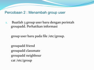 Percobaan 2 : Menambah group user 
1. Buatlah 3 group user baru dengan perintah 
groupadd. Perhatikan informasi 
group user baru pada file /etc/group. 
groupadd friend 
groupadd classmate 
groupadd neighbour 
cat /etc/group 
 