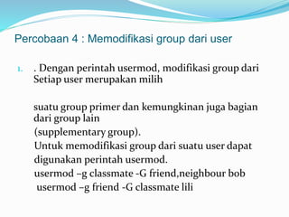 Percobaan 4 : Memodifikasi group dari user 
1. . Dengan perintah usermod, modifikasi group dari 
Setiap user merupakan milih 
suatu group primer dan kemungkinan juga bagian 
dari group lain 
(supplementary group). 
Untuk memodifikasi group dari suatu user dapat 
digunakan perintah usermod. 
usermod –g classmate -G friend,neighbour bob 
usermod –g friend -G classmate lili 
 