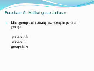 Percobaan 5 : Melihat group dari user 
1. Lihat group dari seorang user dengan perintah 
groups. 
groups bob 
groups lili 
groups jane 
 