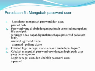 Percobaan 6 : Mengubah password user 
1. Root dapat mengubah password dari user. 
passwd bob 
2. Password yang diubah dengan perintah usermod merupakan 
file enkripsi, 
sehingga tidak dapat digunakan sebagai passwrod pada saat 
login. 
useradd –g friend diane 
usermod –p diane diane 
3. Cobalah login sebagai diane, apakah anda dapat login ? 
4. Cobalah mengubah password user dengan login pada user 
yang bersangkutan. 
Login sebagai user, dan ubahlah password user. 
$ passwd 
 