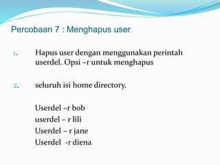 Percobaan 7 : Menghapus user 
1. Hapus user dengan menggunakan perintah 
userdel. Opsi –r untuk menghapus 
2. seluruh isi home directory. 
Userdel –r bob 
userdel – r lili 
Userdel – r jane 
Userdel -r diena 
 