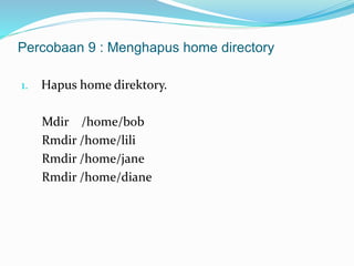 Percobaan 9 : Menghapus home directory 
1. Hapus home direktory. 
Mdir /home/bob 
Rmdir /home/lili 
Rmdir /home/jane 
Rmdir /home/diane 

