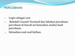 PERCOBAAN: 
1. Login sebagai root. 
2. Bukalah Console Terminal dan lakukan percobaan-percobaan 
di bawah ini kemudian analisa hasil 
percobaan. 
3. Selesaikan soal-soal latihan. 
 