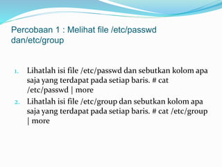 Percobaan 1 : Melihat file /etc/passwd 
dan/etc/group 
1. Lihatlah isi file /etc/passwd dan sebutkan kolom apa 
saja yang terdapat pada setiap baris. # cat 
/etc/passwd | more 
2. Lihatlah isi file /etc/group dan sebutkan kolom apa 
saja yang terdapat pada setiap baris. # cat /etc/group 
| more 
 