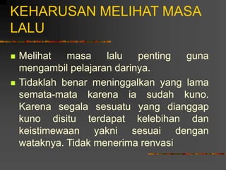 KEHARUSAN MELIHAT MASA
LALU
 Melihat masa lalu penting guna
mengambil pelajaran darinya.
 Tidaklah benar meninggalkan yang lama
semata-mata karena ia sudah kuno.
Karena segala sesuatu yang dianggap
kuno disitu terdapat kelebihan dan
keistimewaan yakni sesuai dengan
wataknya. Tidak menerima renvasi
 
