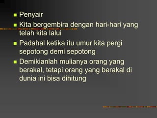  Penyair
 Kita bergembira dengan hari-hari yang
telah kita lalui
 Padahal ketika itu umur kita pergi
sepotong demi sepotong
 Demikianlah mulianya orang yang
berakal, tetapi orang yang berakal di
dunia ini bisa dihitung
 